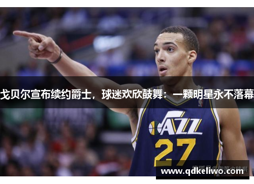 戈贝尔宣布续约爵士，球迷欢欣鼓舞：一颗明星永不落幕
