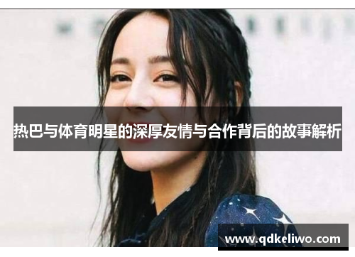热巴与体育明星的深厚友情与合作背后的故事解析